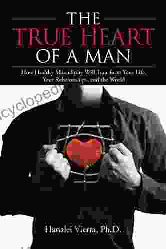 The TRUE HEART Of A MAN: How Healthy Masculinity Will Transform Your Life Your Relationships And The World